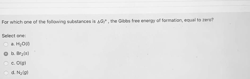 For which one of the following substances is AG,°, the Gibbs free energy of formation, equal to zero?
Select one:
a. H20(1)
b. Br2(s)
c. O(g)
d. N2(g)
