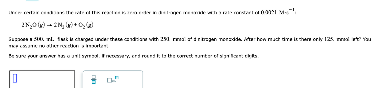 Under certain conditions the rate of this reaction is zero order in dinitrogen monoxide with a rate constant of 0.0021 M's :
2 N,0 (g) → 2 N2 (g) + O, (g)
Suppose a 500. mL flask is charged under these conditions with 250. mmol of dinitrogen monoxide. After how much time is there only 125. mmol left? You
may assume no other reaction is important.
Be sure your answer has a unit symbol, if necessary, and round it to the correct number of significant digits.
Ox10
