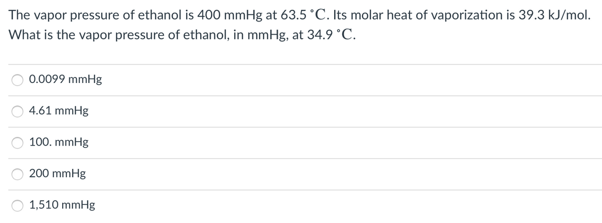 The vapor pressure of ethanol is 400 mmHg at 63.5 °C. Its molar heat of vaporization is 39.3 kJ/mol.
What is the vapor pressure of ethanol, in mmHg, at 34.9 °C.
0.0099 mmHg
4.61 mmHg
100. mmHg
200 mmHg
1,510 mmHg
