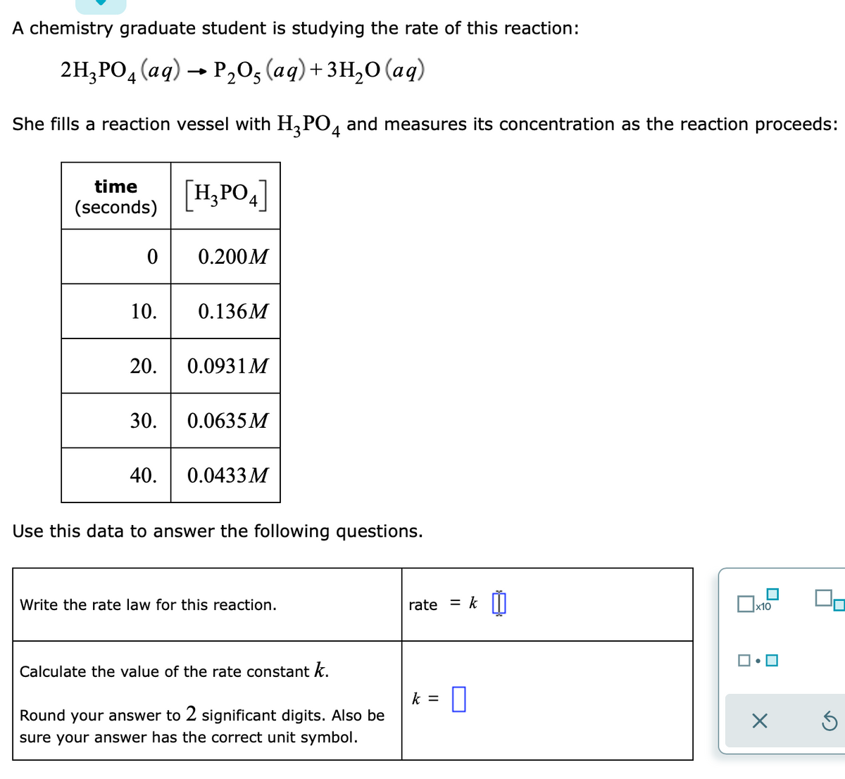 A chemistry graduate student is studying the rate of this reaction:
2H, РО, (ад) - Р,о, (аgд)+зн,о (ад)
She fills a reaction vessel with H,PO, and measures its concentration as the reaction proceeds:
time
[H,PO4]
(seconds)
0.200M
10.
0.136M
20.
0.0931 M
30.
0.0635 M
40.
0.0433 M
Use this data to answer the following questions.
Write the rate law for this reaction.
rate
k
%3D
х10
Calculate the value of the rate constant k.
k =
Round your answer to 2 significant digits. Also be
sure your answer has the correct unit symbol.
