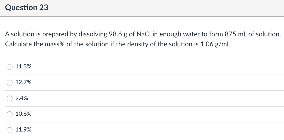 Question 23
A solution is prepared by dissolving 98.6 g of NaCl in enough water to form 875 mL of solution.
Calculate the mass% of the solution if the density of the solution is 1.06 g/mL.
11.3%
12.7%
9.4%
10.6%
11.9%
