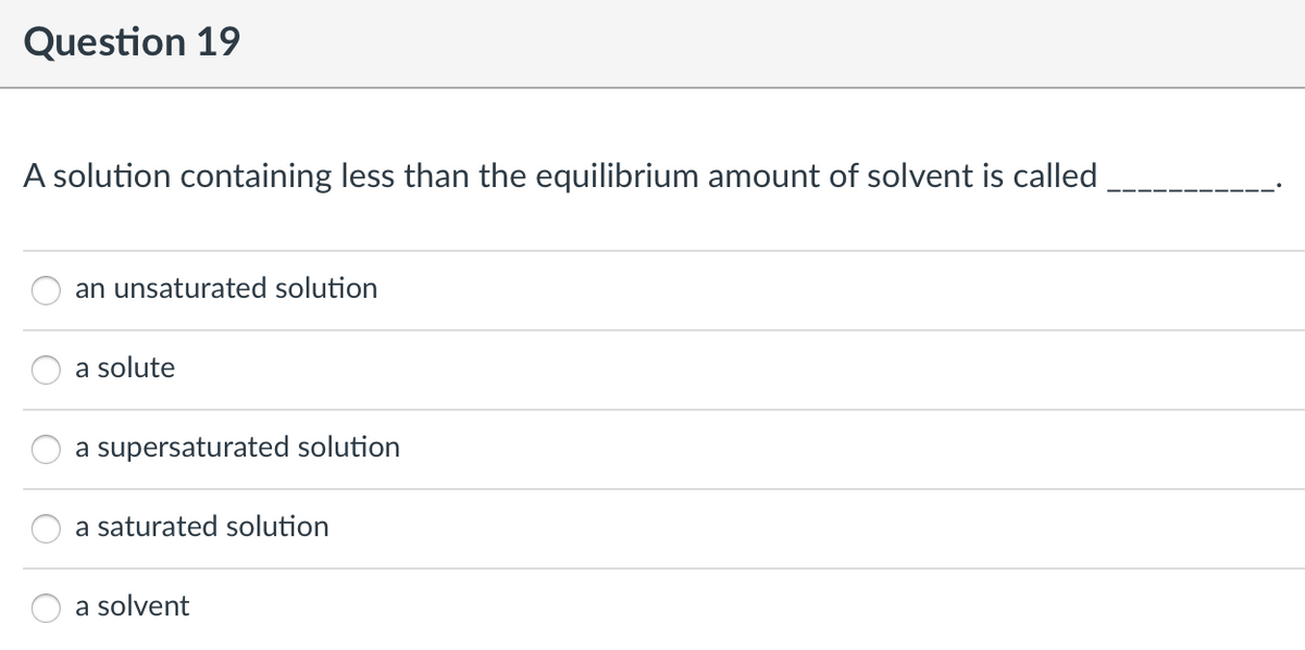 Question 19
A solution containing less than the equilibrium amount of solvent is called
an unsaturated solution
a solute
a supersaturated solution
a saturated solution
a solvent
