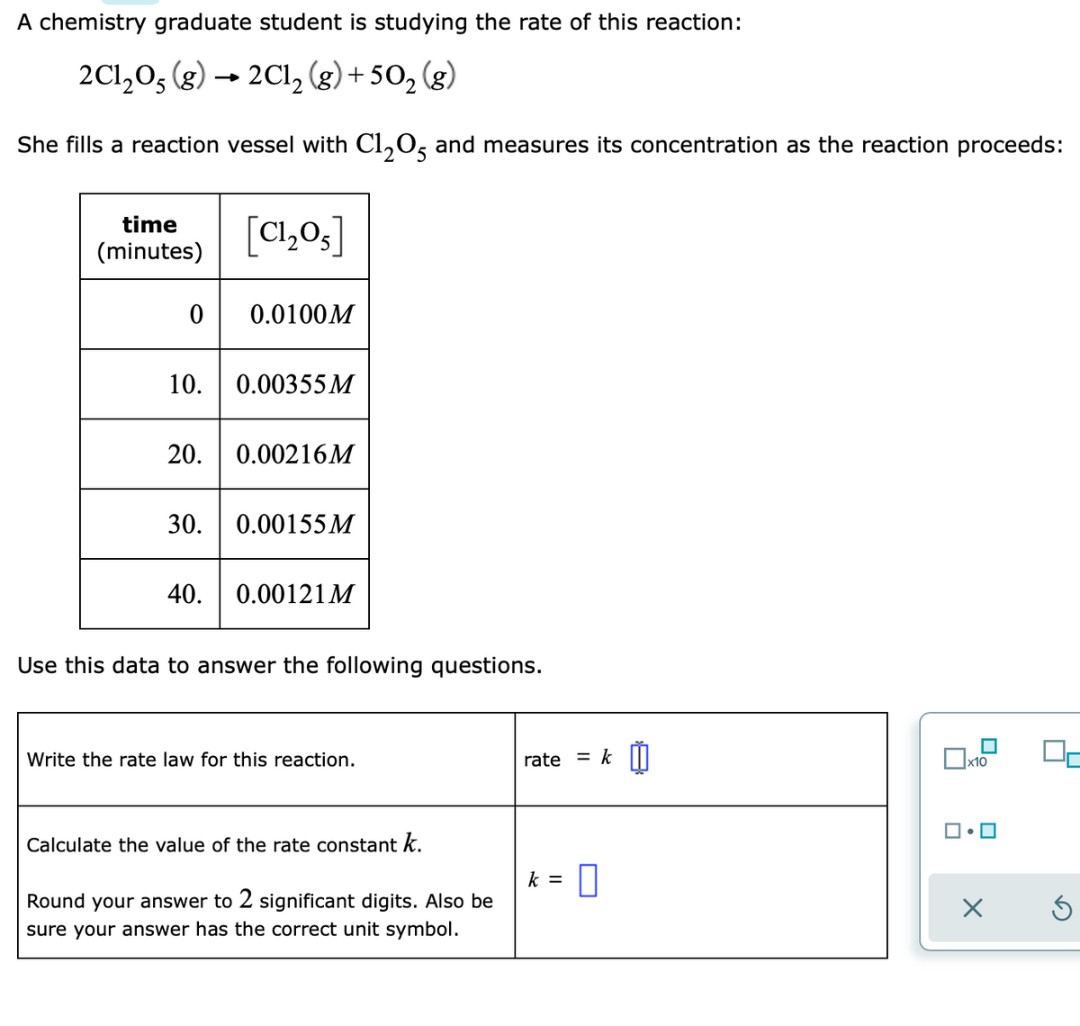 A chemistry graduate student is studying the rate of this reaction:
2Cl,05 (g) → 2Cl, (g) + 50,
(g)
She fills a reaction vessel with Cl,O, and measures its concentration as the reaction proceeds:
[C1,0,]
time
(minutes)
0.0100M
10.
0.00355 M
20.
0.00216M
30.
0.00155 M
40.
0.00121 M
Use this data to answer the following questions.
Write the rate law for this reaction.
rate
%3|
x10
Calculate the value of the rate constant k.
k =
Round your answer to 2 significant digits. Also be
sure your answer has the correct unit symbol.
