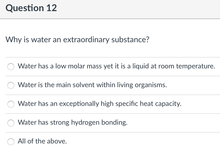 Question 12
Why is water an extraordinary substance?
Water has a low molar mass yet it is a liquid at room temperature.
Water is the main solvent within living organisms.
Water has an exceptionally high specific heat capacity.
Water has strong hydrogen bonding.
All of the above.
