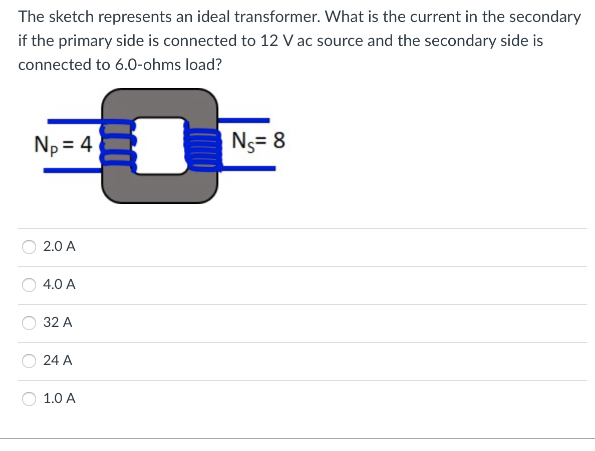 The sketch represents an ideal transformer. What is the current in the secondary
if the primary side is connected to 12 V ac source and the secondary side is
connected to 6.0-ohms load?
Np = 4
Ns= 8
2.0 A
4.0 A
32 А
24 A
1.0 А
