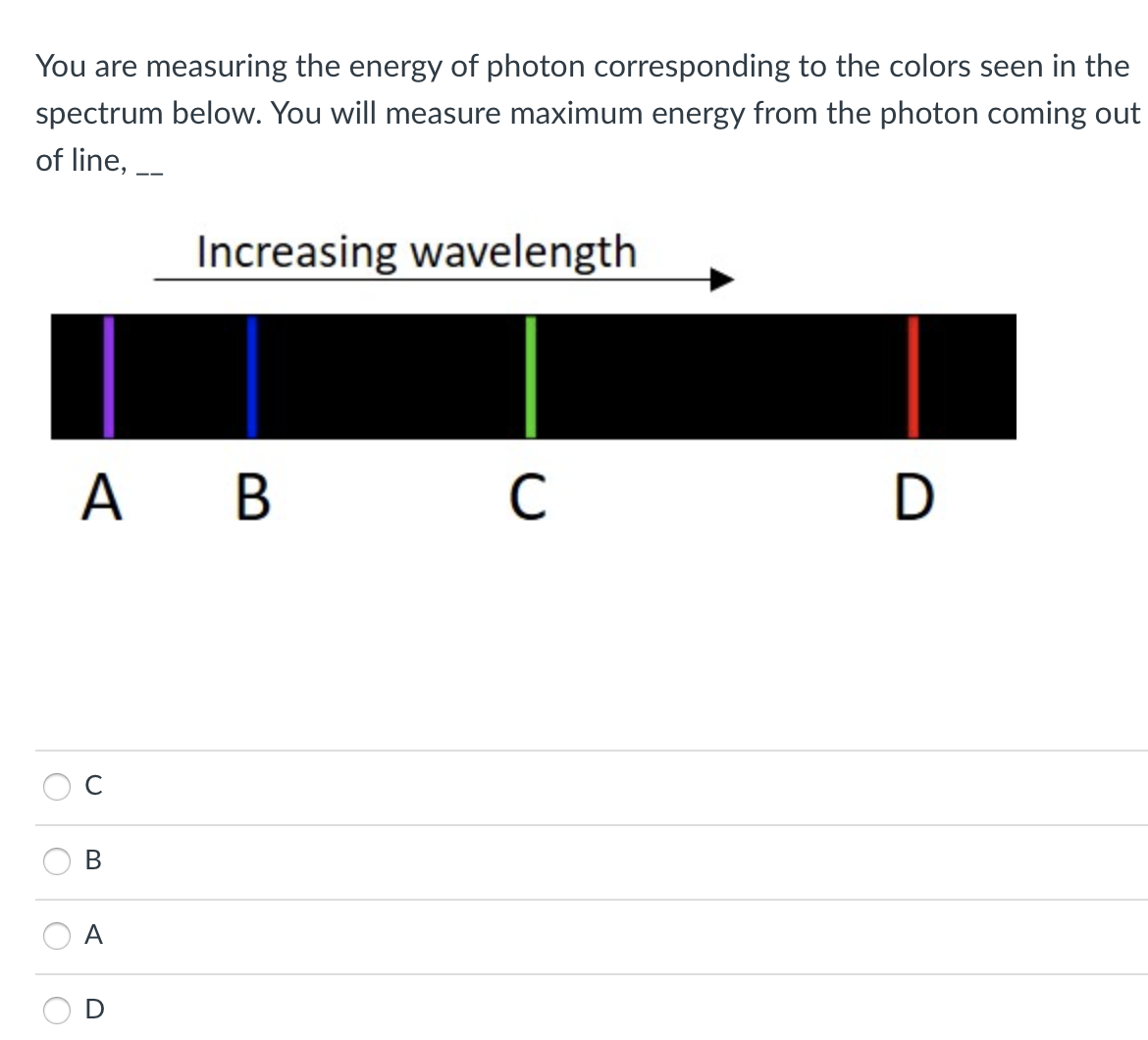 You are measuring the energy of photon corresponding to the colors seen in the
spectrum below. You will measure maximum energy from the photon coming out
of line, -
Increasing wavelength
А В
A.
C
В
