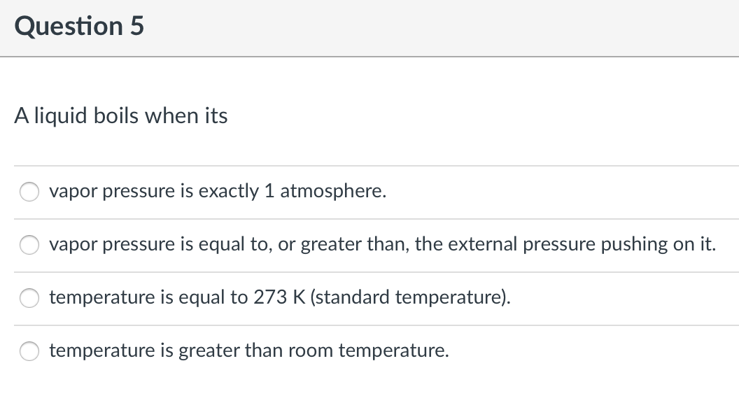 Question 5
A liquid boils when its
vapor pressure is exactly 1 atmosphere.
vapor pressure is equal to, or greater than, the external pressure pushing on it.
temperature is equal to 273 K (standard temperature).
temperature is greater than room temperature.
O O
