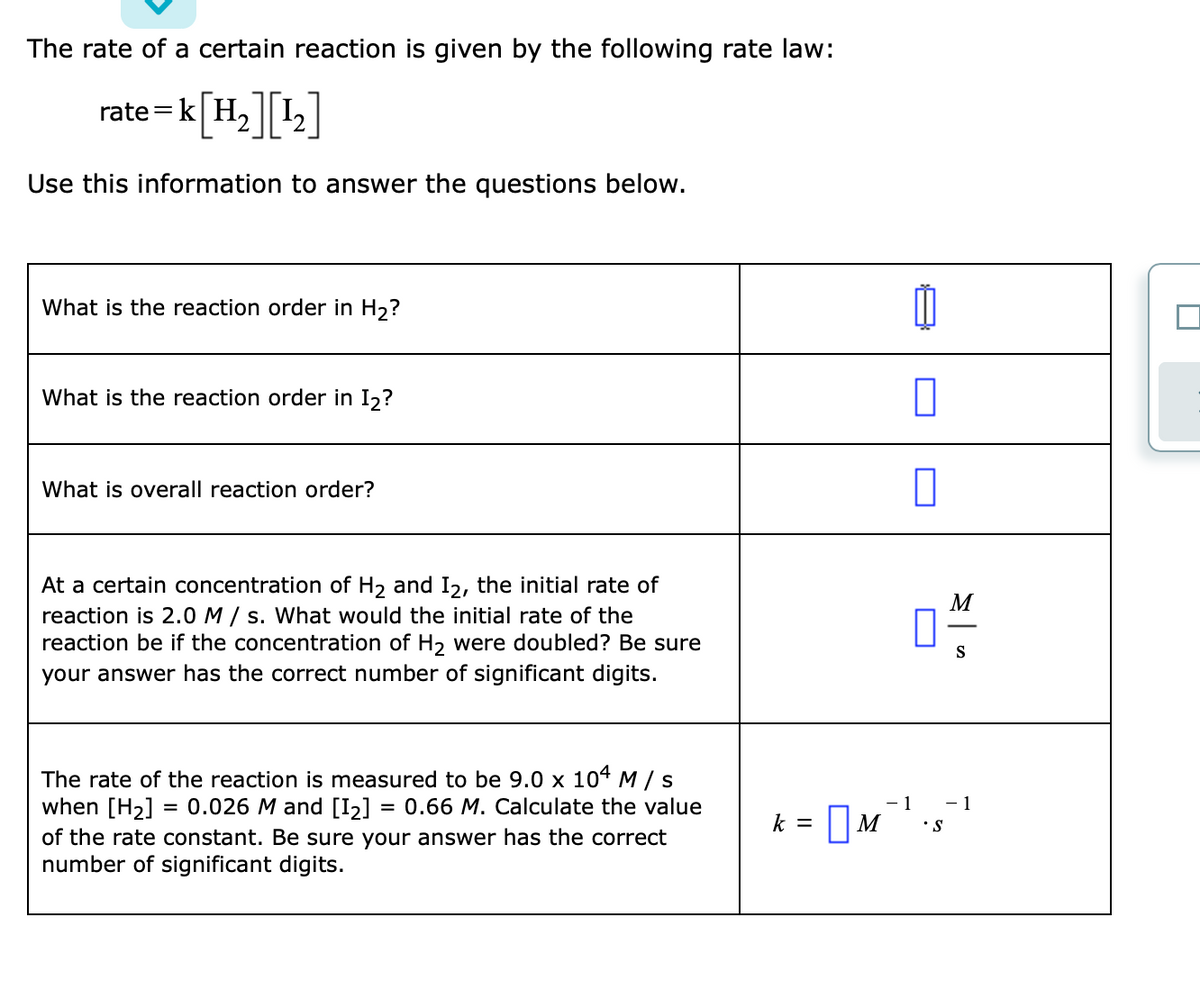 The rate of a certain reaction is given by the following rate law:
rate=k[H,]L]
Use this information to answer the questions below.
What is the reaction order in H2?
What is the reaction order in I2?
What is overall reaction order?
At a certain concentration of H2 and I2, the initial rate of
reaction is 2.0 M / s. What would the initial rate of the
reaction be if the concentration of H, were doubled? Be sure
M
S
your answer has the correct number of significant digits.
The rate of the reaction is measured to be 9.0 x 104 M / s
when [H2]
= 0.026 M and [I2]
= 0.66 M. Calculate the value
- 1
- 1
k = |M
of the rate constant. Be sure your answer has the correct
number of significant digits.
S.
