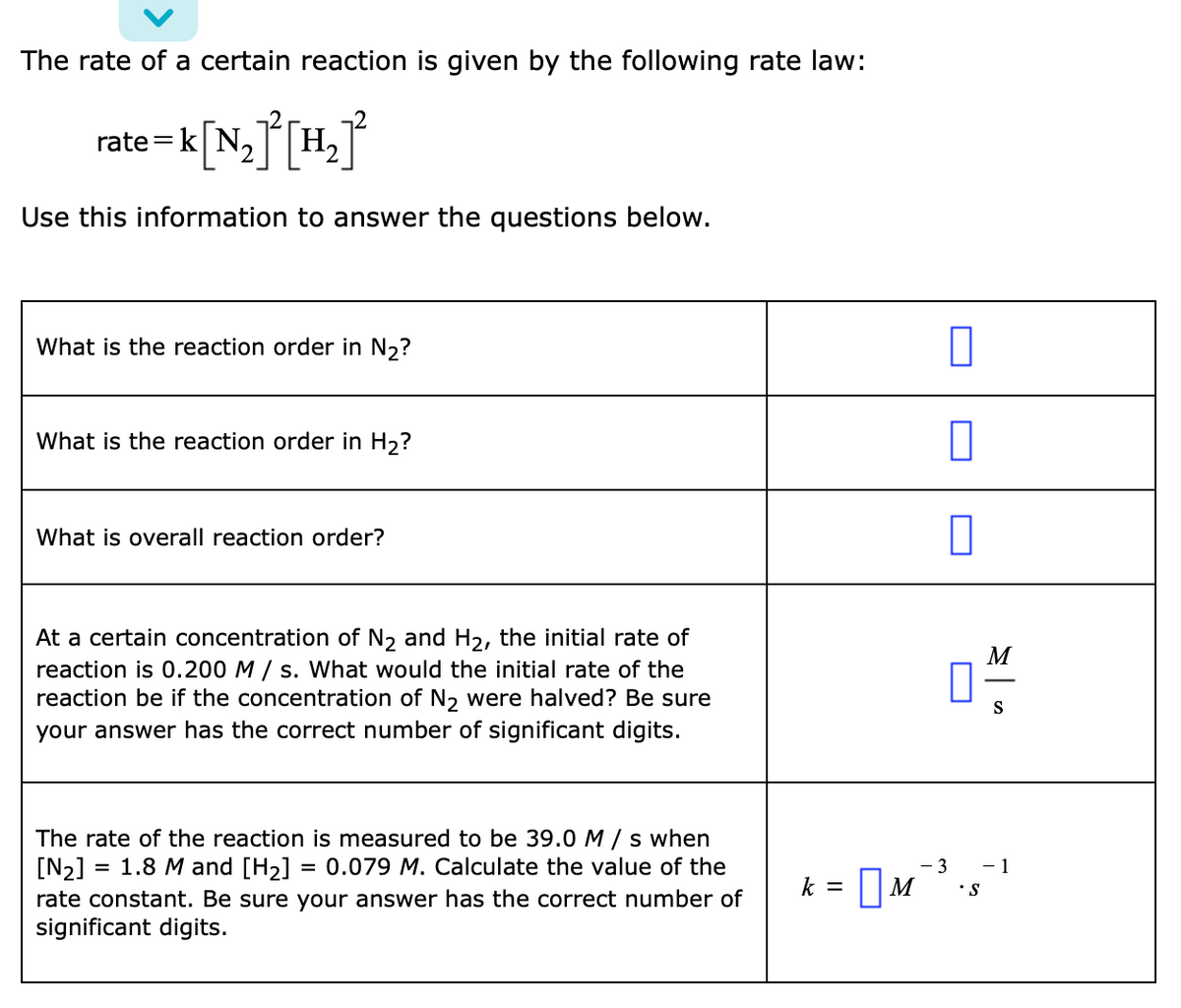 The rate of a certain reaction is given by the following rate law:
rate =k[N,J[H,
2.
Use this information to answer the questions below.
What is the reaction order in N2?
What is the reaction order in H2?
What is overall reaction order?
At a certain concentration of N, and H2, the initial rate of
reaction is 0.200 M / s. What would the initial rate of the
reaction be if the concentration of N2 were halved? Be sure
your answer has the correct number of significant digits.
M
S
The rate of the reaction is measured to be 39.0 M / s when
[N2] = 1.8 M and [H2]
rate constant. Be sure your answer has the correct number of
significant digits.
= 0.079 M. Calculate the value of the
- 3
- 1
|M
k =
•S
