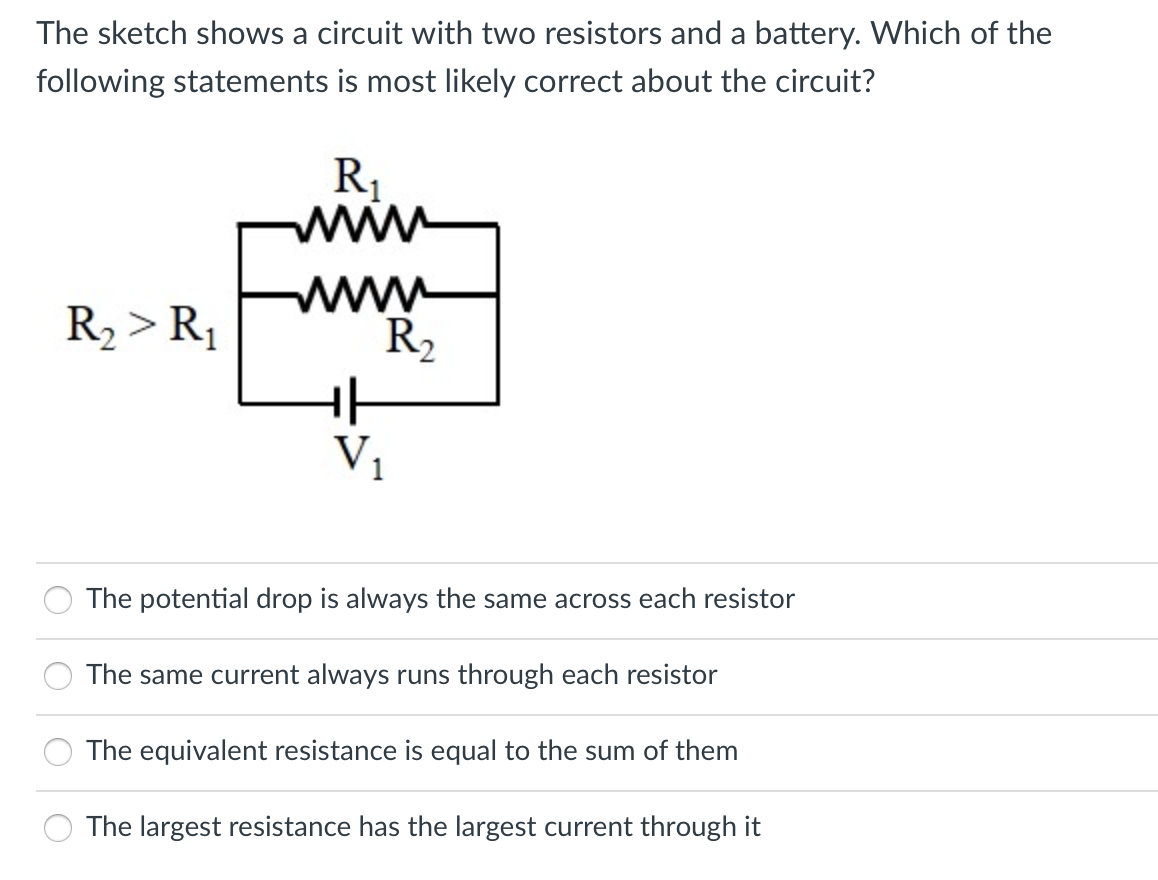 The sketch shows a circuit with two resistors and a battery. Which of the
following statements is most likely correct about the circuit?
R1
www
R, > R1
www
R2
V,
The potential drop is always the same across each resistor
The same current always runs through each resistor
The equivalent resistance is equal to the sum of them
The largest resistance has the largest current through it
