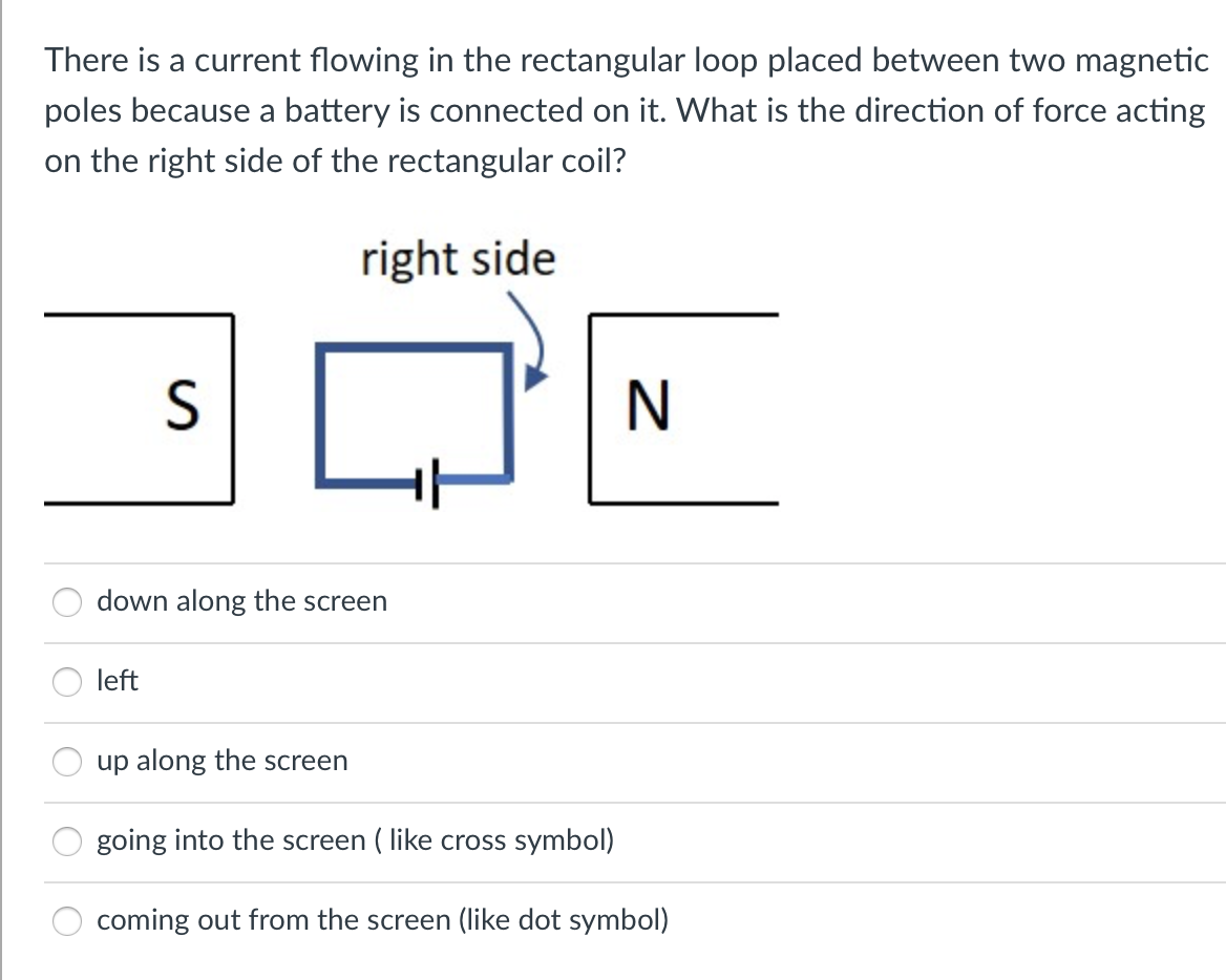 There is a current flowing in the rectangular loop placed between two magnetic
poles because a battery is connected on it. What is the direction of force acting
on the right side of the rectangular coil?
right side
N
down along the screen
left
up along the screen
going into the screen ( like cross symbol)
coming out from the screen (like dot symbol)
