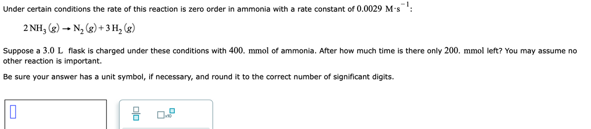 Under certain conditions the rate of this reaction is zero order in ammonia with a rate constant of 0.0029 M·s :
2 NH3 (g)
→ N, (g)+ 3 H, (g)
Suppose a 3.0 L flask is charged under these conditions with 400. mmol of ammonia. After how much time is there only 200. mmol left? You may assume no
other reaction is important.
Be sure your answer has a unit symbol, if necessary, and round it to the correct number of significant digits.
х10
