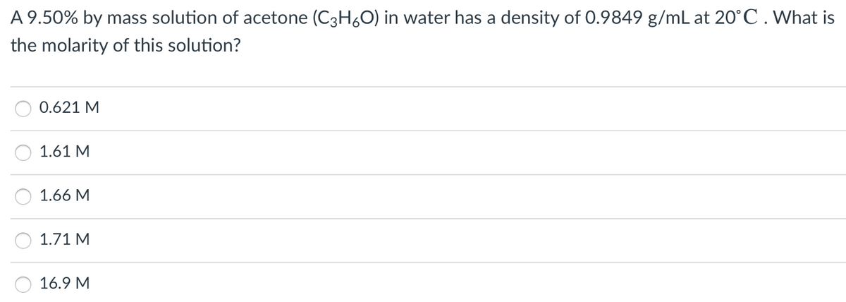 A 9.50% by mass solution of acetone (C3H60) in water has a density of 0.9849 g/mL at 20°C. What is
the molarity of this solution?
0.621 M
1.61 M
1.66 M
1.71 M
16.9 M
