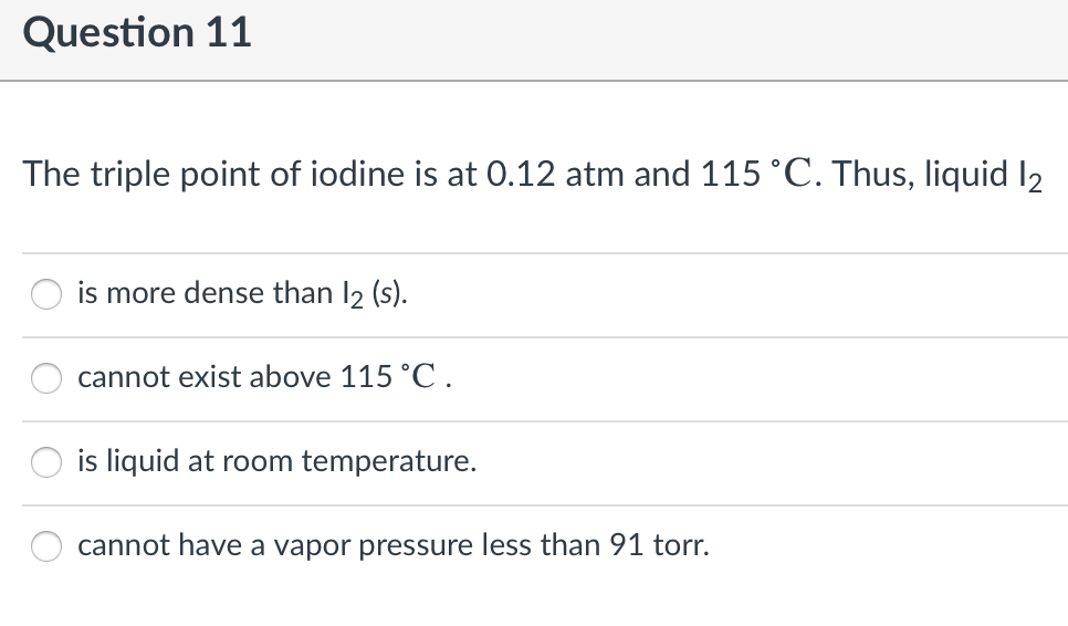 Question 11
The triple point of iodine is at 0.12 atm and 115 °C. Thus, liquid l2
is more dense than I2 (s).
cannot exist above 115 °C .
is liquid at room temperature.
cannot have a vapor pressure less than 91 torr.
