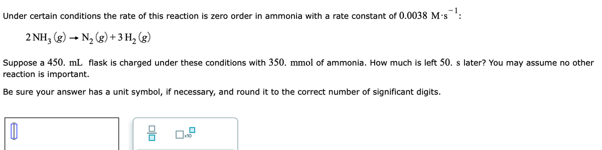 - 1
Under certain conditions the rate of this reaction is zero order in ammonia with a rate constant of 0.0038 M's
:
2 NH3 (g) -
→ N, (g) + 3 H2 (g)
Suppose a 450. mL flask is charged under these conditions with 350. mmol of ammonia. How much is left 50. s later? You may assume no other
reaction is important.
Be sure your answer has a unit symbol, if necessary, and round it to the correct number of significant digits.
