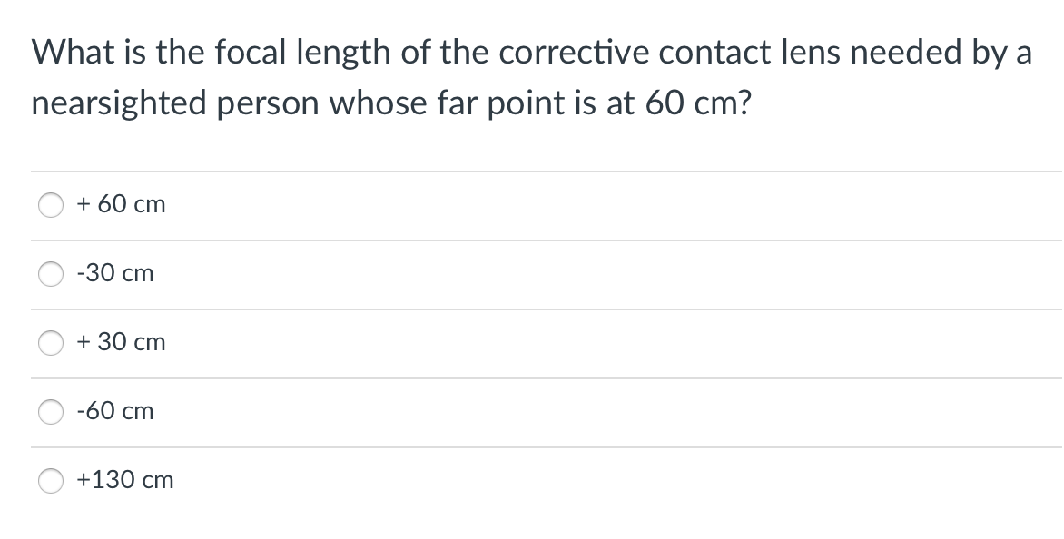 What is the focal length of the corrective contact lens needed by a
nearsighted person whose far point is at 60 cm?
+ 60 cm
-30 cm
+ 30 cm
-60 cm
+130 cm
