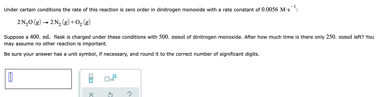 - 1
Under certain conditions the rate of this reaction is zero order in dinitrogen monoxide with a rate constant of 0.0056 M's :
2 N,0 (g) → 2 N, (g) + O2
(g)
Suppose a 400. mL flask is charged under these conditions with 500. mmol of dinitrogen monoxide. After how much time is there only 250. mmol left? You
may assume no other reaction is important.
Be sure your answer has a unit symbol, if necessary, and round it to the correct number of significant digits.
|x10
