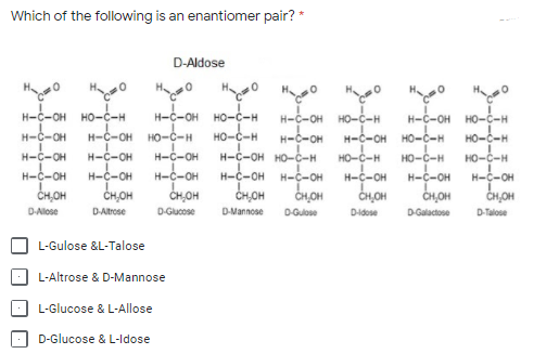 Which of the following is an enantiomer pair? *
D-Aldose
H-C-OH HO-C-H
H-C-OH
но-с-н
H-C-OH HO-ċ-H
HO-C-H
H-C-OH
HO-C-H
H-C-OH HO-ċ-H
H-C-OH
H-C-OH
H-C-OH
Н-с-он но-с-н
H-C-OH H-C-OH
CH,OH
H-C-OH HO-C-H
HO-C-H
H-C-OH
HO-C-H
HO-C-H
H-C-OH
CH,OH
H-C-OH
H-C-OH
HO-C-H
H-c-OH
CH,OH
H-C-OH
CH,OH
H-C-OH
H-C-OH
CH,OH
CH,OH
CH,OH
D-Alose
DAltrose
D-Gucose
D-Mannose
D-Gulose
Didose
D-Galactose
D-Talose
L-Gulose &L-Talose
L-Altrose & D-Mannose
L-Glucose & L-Allose
D-Glucose & L-ldose
