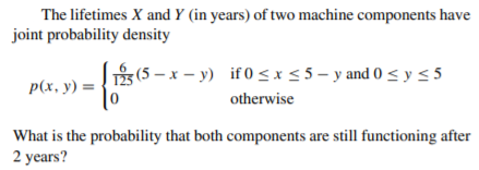 The lifetimes X and Y (in years) of two machine components have
joint probability density
(5 – x – y) if0 <x5 5 - y and 0 < y < 5
p(x, y) =
otherwise
What is the probability that both components are still functioning after
2 years?
