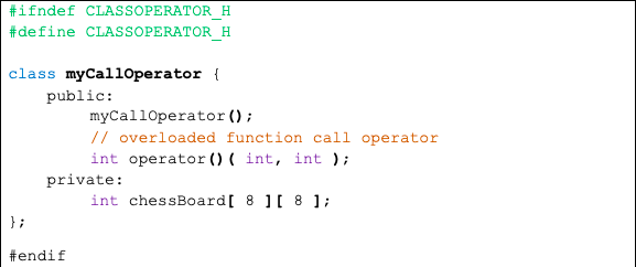 #ifndef CLASSOPERATOR H
#define CLASSOPERATOR H
class myCall0perator {
public:
myCall0perator ();
// overloaded function call operator
int operator (0 ( int, int ) ;
private:
int chessBoard[ 8 ][ 8 ];
};
#endif
