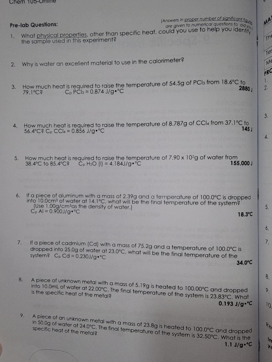 Chem 105-C
Pre-lab Questions:
1.
2. Why is water an excellent material to use in the calorimeter?
3.
(Answers in proper number of significant figure
are given to numerical questions to aid you
What physical properties, other than specific heat, could you use to help you identify
the sample used in this experiment?
4.
5.
How much heat is required to raise the temperature of 54.5g of PCl3 from 18.6°C to
79.1°C?
Cp PC13= 0.874 J/g °C
2880J
How much heat is required to raise the temperature of 8.787g of CCl4 from 37.1°C to
56.4°C? Cp CCl4 = 0.856 J/g °C
145 J
How much heat is required to raise the temperature of 7.90 x 102g of water from
38.4°C℃ to 85.4°C? Cp H₂O (I) = 4.184J/g °C
155,000 J
6.
If a piece of aluminum with a mass of 2.39g and a temperature of 100.0°C is dropped
into 10.0cm³ of water at 14.1°C, what will be the final temperature of the system?
(Use 1.00g/cm³as the density of water.)
Cp Al = 0.900J/g °C
18.3°C
7.
If a piece of cadmium (Cd) with a mass of 75.2g and a temperature of 100.0°C is
dropped into 25.0g of water at 23.0°C, what will be the final temperature of the
system? Cp Cd = 0.230J/g °C
otomor 34.0°C
8.
A piece of unknown metal with a mass of 5.19g is heated to 100.00°C and dropped
into 10.0mL of water at 22.00°C. The final temperature of the system is 23.83°C. What
is the specific heat of the metal?
0.193 J/g °C
9.
A piece of an unknown metal with a mass of 23.8g is heated to 100.0°C and dropped
in 50.0g of water at 24.0°C. The final temperature of the system is 32.50°C. What is the
specific heat of the metal?
1.1 J/g °C
MA
The
Tes
ME
PRO
1.
2.
3.
4.
5.
6.
7.
8.
9
10
Re
ye