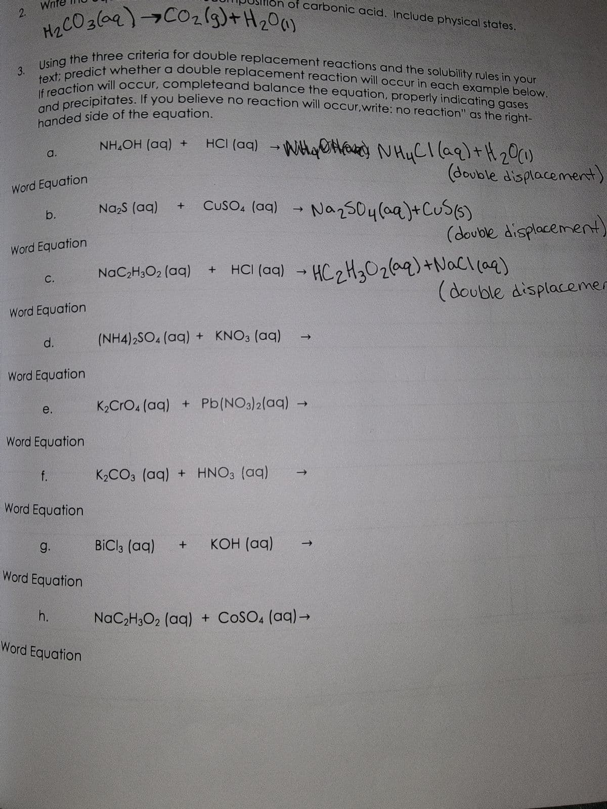 2.
3.
Wr
H₂CO3(aq) →CO₂(g) +H ₂0 (1)
Using the three criteria for double replacement reactions and the solubility rules in your
If reaction will occur, complete and balance the equation, properly indicating gases
text; predict whether a double replacement reaction will occur in each example below.
and precipitates. If you believe no reaction will occur,write: no reaction" as the right-
handed side of the equation.
a.
Word Equation
b.
Word Equation
C.
Word Equation
d.
Word Equation
e.
Word Equation
f.
Word Equation
9.
Word Equation
h.
Word Equation
NH4OH (aq) +
Na₂S (aq) +
NaC2₂H3O2 (aq)
HCl(aq) → WHY NH₂Cl(aq) + H₂₂0 (1)
BiCl3 (aq)
on of carbonic acid. Include physical states.
+
+
CUSO4 (aq) → Na₂SO4 (aq) + CuS(s)
(NH4)2SO4 (aq) + KNO3(aq)
K₂CO3 (aq) + HNO3(aq)
K₂CrO4 (aq) + Pb(NO3)2(aq) -
HCl(aq) → HC₂H₂O₂(aq) + NaCl(aq)
KOH (aq)
→>>
↑
(double displacement)
→
NaC₂H3O2 (aq) + COSO4 (aq) →
(double displacement)
(double displacemer