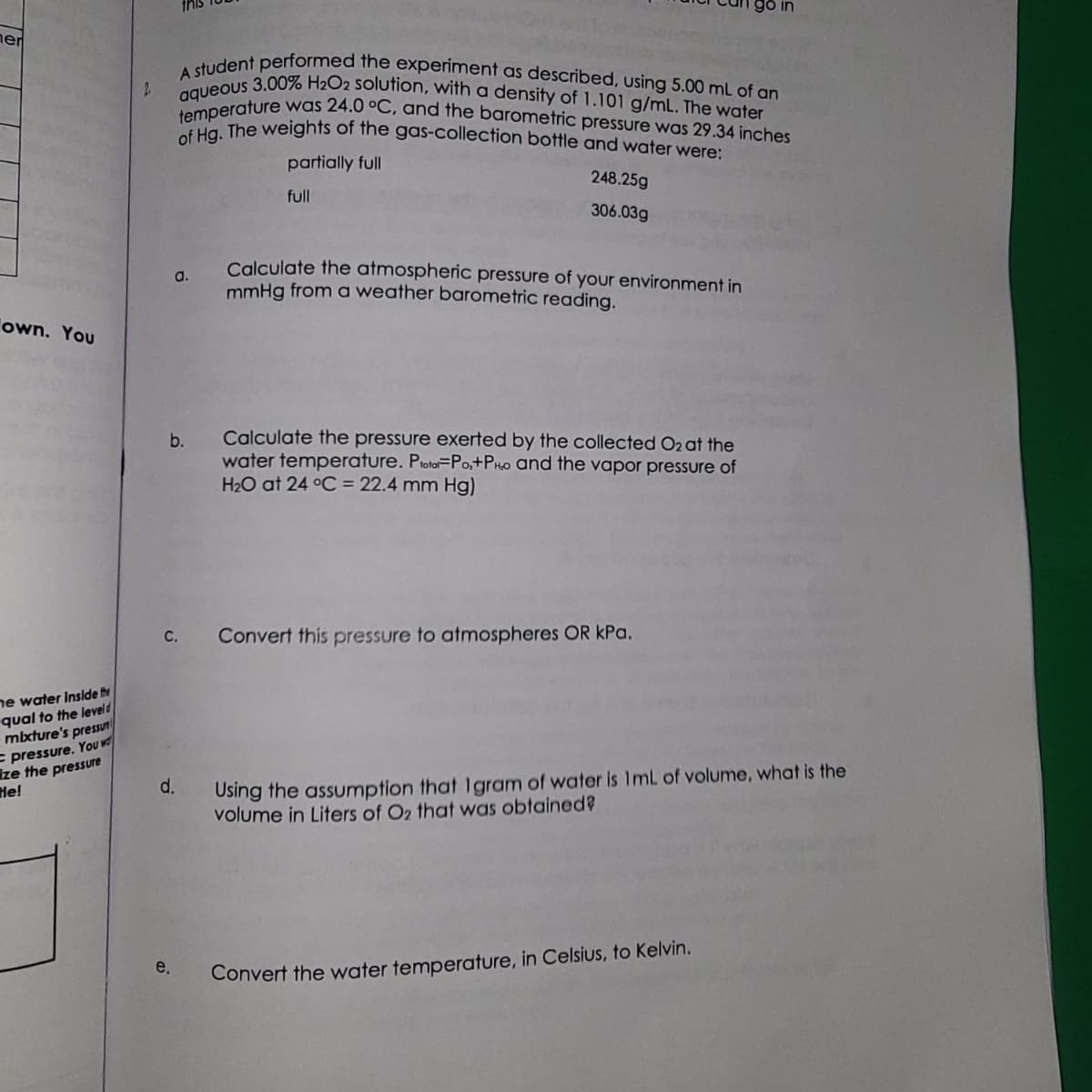 ner
own. You
he water Inside the
qual to the leveld
mixture's pressun
pressure. You w
ize the pressure
He!
2
A student performed the experiment as described, using 5.00 mL of an
aqueous 3.00% H₂O2 solution, with a density of 1.101 g/mL. The water
temperature was 24.0 °C, and the barometric pressure was 29.34 inches
of Hg. The weights of the gas-collection bottle and water were:
partially full
full
a.
b.
C.
e.
d.
248.25g
306.03g
Calculate the atmospheric pressure of your environment in
mmHg from a weather barometric reading.
Calculate the pressure exerted by the collected O2 at the
water temperature. Proto-Po,+PHO and the vapor pressure of
H₂O at 24 °C = 22.4 mm Hg)
Convert this pressure to atmospheres OR kPa.
Using the assumption that 1gram of water is 1mL of volume, what is the
volume in Liters of O2 that was obtained?
Convert the water temperature, in Celsius, to Kelvin.