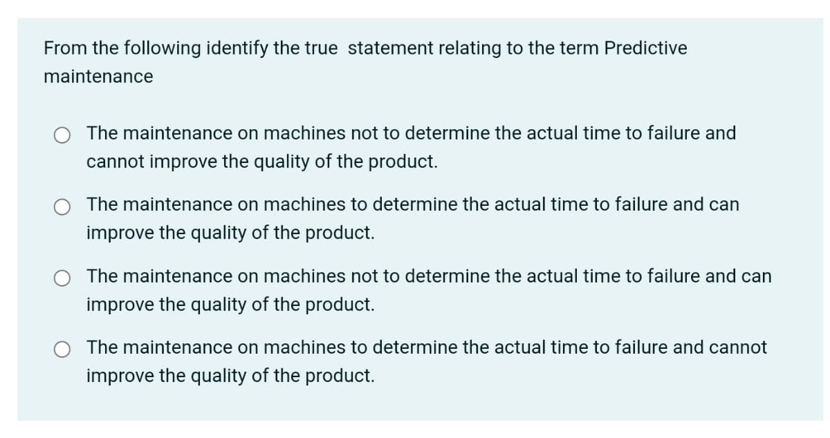 From the following identify the true statement relating to the term Predictive
maintenance
The maintenance on machines not to determine the actual time to failure and
cannot improve the quality of the product.
The maintenance on machines to determine the actual time to failure and can
improve the quality of the product.
The maintenance on machines not to determine the actual time to failure and can
improve the quality of the product.
The maintenance on machines to determine the actual time to failure and cannot
improve the quality of the product.
