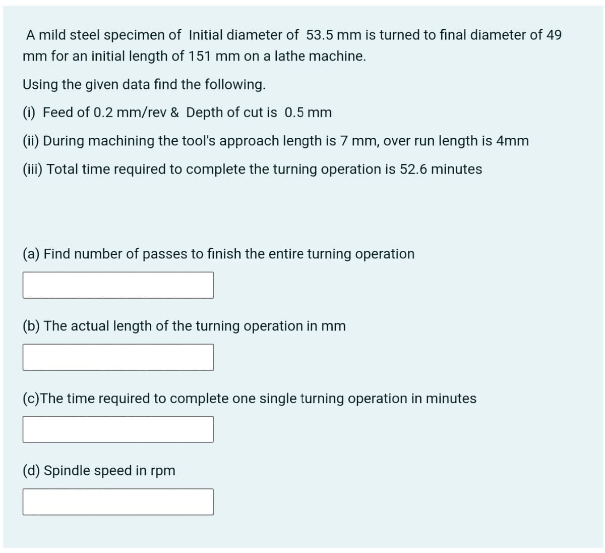 A mild steel specimen of Initial diameter of 53.5 mm is turned to final diameter of 49
mm for an initial length of 151 mm on a lathe machine.
Using the given data find the following.
(i) Feed of 0.2 mm/rev & Depth of cut is 0.5 mm
(ii) During machining the tool's approach length is 7 mm, over run length is 4mm
(iii) Total time required to complete the turning operation is 52.6 minutes
(a) Find number of passes to finish the entire turning operation
(b) The actual length of the turning operation in mm
(c)The time required to complete one single turning operation in minutes
(d) Spindle speed in rpm
