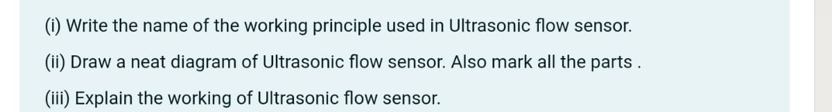 (i) Write the name of the working principle used in Ultrasonic flow sensor.
(ii) Draw a neat diagram of Ultrasonic flow sensor. Also mark all the parts.
(iii) Explain the working of Ultrasonic flow sensor.
