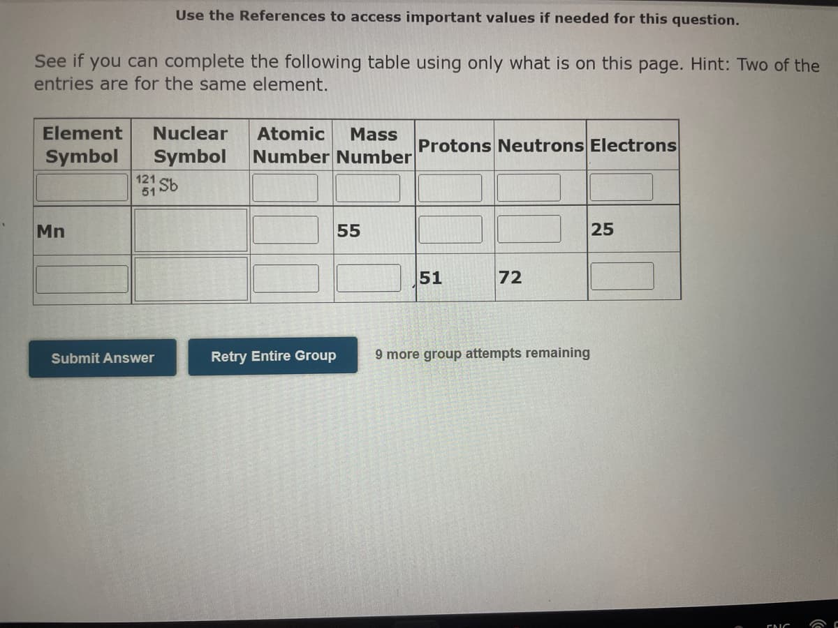 Use the References to access important values if needed for this question.
See if you can complete the following table using only what is on this page. Hint: Two of the
entries are for the same element.
Element
Nuclear
Atomic
Mass
Protons Neutrons Electrons
Symbol
Symbol
Number Number
121
61 Sb
Mn
55
25
51
72
Submit Answer
Retry Entire Group
9 more group attempts remaining
