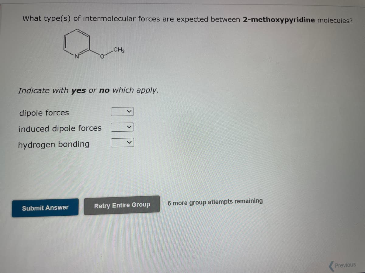 What type(s) of intermolecular forces are expected between 2-methoxypyridine molecules?
CH3
Indicate with yes or no which apply.
dipole forces
induced dipole forces
hydrogen bonding
Submit Answer
V
Retry Entire Group 6 more group attempts remaining
Previous