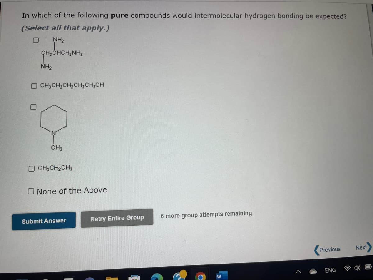 In which of the following pure compounds would intermolecular hydrogen bonding be expected?
(Select all that apply.)
NH₂
CH,CHCH,NH,
NH₂
OCH3CH₂CH₂CH₂CH₂OH
0
CH3
CH3CH₂CH3
O None of the Above
Submit Answer
Retry Entire Group
6 more group attempts remaining
W
Previous
ENG
Next
