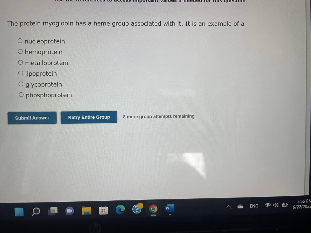 The protein myoglobin has a heme group associated with it. It is an example of a
O nucleoprotein
O hemoprotein
O metalloprotein
O lipoprotein
O glycoprotein
O phosphoprotein
Submit Answer
8
Retry Entire Group 8 more group attempts remaining
hp
ENG
5:56 PM
6/22/2022