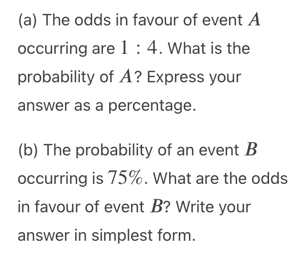 (a) The odds in favour of event A
occurring are 1 : 4. What is the
probability of A? Express your
answer as a percentage.
(b) The probability of an event B
occurring is 75%. What are the odds
in favour of event B? Write your
answer in simplest form.
