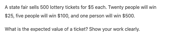 A state fair sells 500 lottery tickets for $5 each. Twenty people will win
$25, five people will win $100, and one person will win $500.
What is the expected value of a ticket? Show your work clearly.
