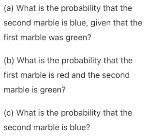 (a) What is the probability that the
second marble is blue, given that the
first marble was green?
(b) What is the probability that the
first marble is red and the second
marble is green?
(c) What is the probability that the
second marble is blue?
