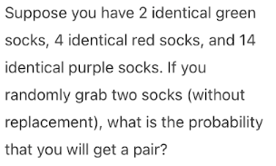 Suppose you have 2 identical green
socks, 4 identical red socks, and 14
identical purple socks. If you
randomly grab two socks (without
replacement), what is the probability
that you will get a pair?

