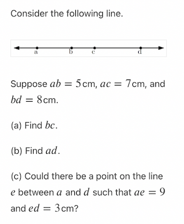 Consider the following line.
a
Suppose ab = 5cm, ac = 7cm, and
bd = 8cm.
(a) Find bc.
(b) Find ad.
(c) Could there be a point on the line
e between a and d such that ae = 9
and ed = 3 cm?
