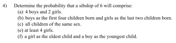 4) Determine the probability that a sibship of 6 will comprise:
(a) 4 boys and 2 girls.
(b) boys as the first four children born and girls as the last two children born.
(c) all children of the same sex.
(e) at least 4 girls.
(f) a girl as the eldest child and a boy as the youngest child.
