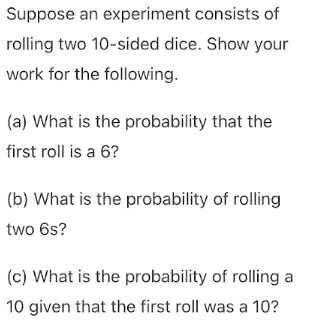 Suppose an experiment consists of
rolling two 10-sided dice. Show your
work for the following.
(a) What is the probability that the
first roll is a 6?
(b) What is the probability of rolling
two 6s?
(c) What is the probability of rolling a
10 given that the first roll was a 10?

