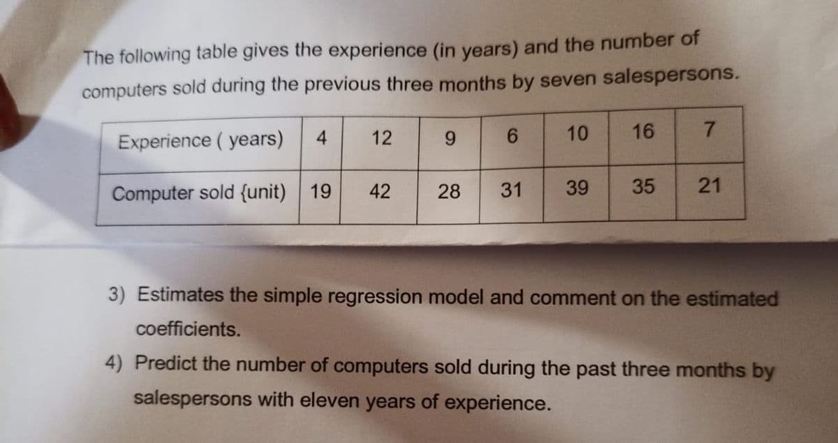 The following table gives the experience (in years) and the number of
computers sold during the previous three months by seven salespersons.
4
12
10
16
7.
Experience ( years)
Computer sold {unit)
19
42
28
31
39
35
21
3) Estimates the simple regression model and comment on the estimated
coefficients.
4) Predict the number of computers sold during the past three months by
salespersons with eleven years of experience.
