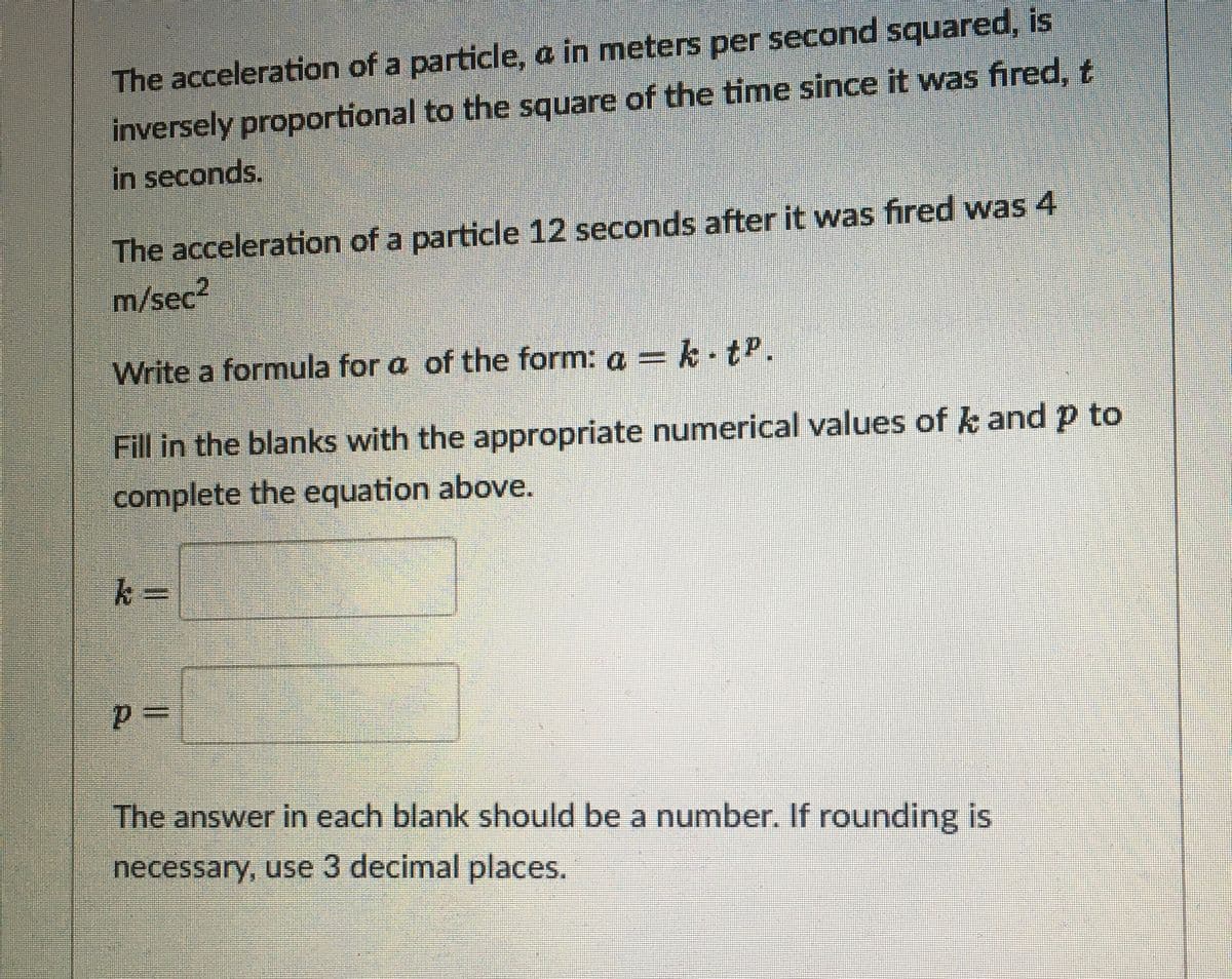 The acceleration of a particle, a in meters per second squared, is
inversely proportional to the square of the time since it was fired, t
in seconds.
The acceleration of a particle 12 seconds after it was fired was 4
m/sec
Write a formula for a of the form: a = k tP.
Fill in the blanks with the appropriate numerical values of k and p to
complete the equation above.
k%3D
The answer in each blank should be a number. If rounding is
necessary, use 3 decimal places.
