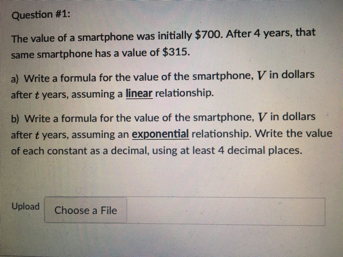 Question #1:
The value of a smartphone was initially $700. After 4 years, that
same smartphone has a value of $315.
a) Write a formula for the value of the smartphone, V in dollars
after t years, assuming a linear relationship.
b) Write a formula for the value of the smartphone, V in dollars
after t years, assuming an exponential relationship. Write the value
of each constant as a decimal, using at least 4 decimal places.
Upload
Choose a File
