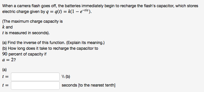 When a camera flash goes off, the batteries immediately begin to recharge the flash's capacitor, which stores
electric charge given by q = q(t) = k(1 -tla).
(The maximum charge capacity is
k and
t is measured in seconds).
(a) Find the inverse of this function. (Explain its meaning.)
(b) How long does it take to recharge the capacitor to
90 percent of capacity if
a = 2?
(a)
\ (b)
t =
seconds [to the nearest tenth]
