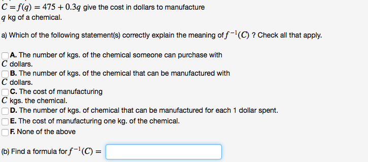 C = f(q) = 475 + 0.3q give the cost in dollars to manufacture
q kg of a chemical.
a) Which of the following statement(s) correctly explain the meaning of f-(C) ? Check all that apply.
OA. The number of kgs. of the chemical someone can purchase with
C dollars.
B. The number of kgs. of the chemical that can be manufactured with
C dollars.
OC. The cost of manufacturing
C kgs. the chemical.
D. The number of kgs. of chemical that can be manufactured for each 1 dollar spent.
E. The cost of manufacturing one kg. of the chemical.
F. None of the above
(b) Find a formula for f-'(C) =
