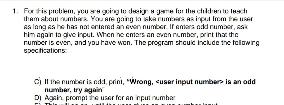 1. For this problem, you are going to design a game for the children to teach
them about numbers. You are going to take numbers as input from the user
as long as he has not entered an even number. If enters odd number, ask
him again to give input. When he enters an even number, print that the
number is even, and you have won. The program should include the following
specifications:
C) If the number is odd, print, "Wrong, <user input number> is an odd
number, try again"
D) Again, prompt the user for an input number
E Th
