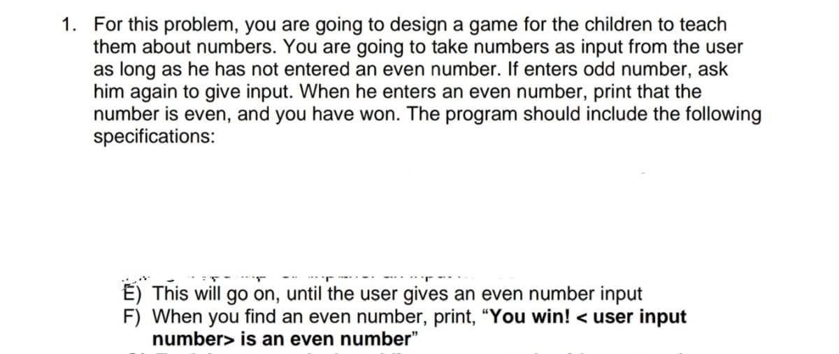 1. For this problem, you are going to design a game for the children to teach
them about numbers. You are going to take numbers as input from the user
as long as he has not entered an even number. If enters odd number, ask
him again to give input. When he enters an even number, print that the
number is even, and you have won. The program should include the following
specifications:
É) This will go on, until the user gives an even number input
F) When you find an even number, print, "You win! < user input
number> is an even number"
