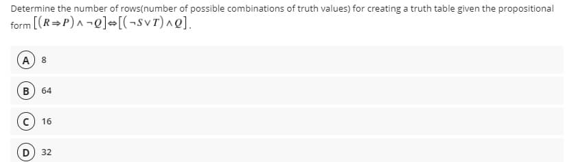 Determine the number of rows(number of possible combinations of truth values) for creating a truth table given the propositional
form [(R=P) A-Q] [(¬svr)^Q].
A) 8
64
c) 16
(D
32
