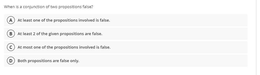 When is a conjunction of two propositions false?
A At least one of the propositions involved is false.
B At least 2 of the given propositions are false.
At most one of the propositions involved is false.
D Both propositions are false only.
